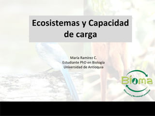 Ecosistemas y Capacidad
de carga
María Ramírez C.
Estudiante PhD en Biología
Universidad de Antioquia
 