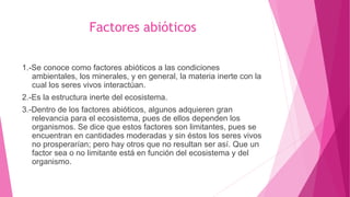 1.-Se conoce como factores abióticos a las condiciones
ambientales, los minerales, y en general, la materia inerte con la
cual los seres vivos interactúan.
2.-Es la estructura inerte del ecosistema.
3.-Dentro de los factores abióticos, algunos adquieren gran
relevancia para el ecosistema, pues de ellos dependen los
organismos. Se dice que estos factores son limitantes, pues se
encuentran en cantidades moderadas y sin éstos los seres vivos
no prosperarían; pero hay otros que no resultan ser así. Que un
factor sea o no limitante está en función del ecosistema y del
organismo.
Factores abióticos
 