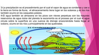 3-La precipitación es el procedimiento por el cual el vapor de agua se condensa y cae a
la tierra en forma de lluvia, el almacenamiento tiene lugar en los océanos y en los ríos
también ocurre en los casquetes polares.
4-El agua también se almacena en los picos con nieves perpetuas son los mayores
reservorios de agua dulce del planeta la escorrentía es el proceso por el cual el agua
circula sobre la superficie en una cuenca de drenaje erosionándola hasta llegar al
océano, ocurre en los ríos y principalmente en las quebradas.
 