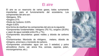 El aire
El aire es un reservorio de varios gases, todos sumamente
importantes para el funcionamiento del ecosistema. Los
componentes del aire son:
•Nitrógeno. 78%
•Oxígeno 21%
•Óxido de Carbono. 0,03%
•Argón 0,93%
Una forma de clasificar los componentes del aire es la siguiente:
•Componentes fundamentales: nitrógeno (78,1%), oxígeno (20,9%)
y vapor de agua (variable entre 0% y 7%).
•Componentes secundarios: gases nobles y dióxido de carbono
(1%).
•Contaminantes: Monóxido de nitrógeno, metano, dióxido de
nitrógeno, amoníaco y monóxido de carbono.
•Componentes universales: agua (en sus 3 estados) y polvo
atmosférico (humo, sal, arena fina, cenizas, esporas, polen,
microorganismos, etc.).
 