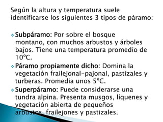Según la altura y temperatura suele
identificarse los siguientes 3 tipos de páramo:
 Subpáramo: Por sobre el bosque
montano, con muchos arbustos y árboles
bajos. Tiene una temperatura promedio de
10ºC.
 Páramo propiamente dicho: Domina la
vegetación frailejonal-pajonal, pastizales y
turberas. Promedia unos 5ºC.
 Superpáramo: Puede considerarse una
tundra alpina. Presenta musgos, líquenes y
vegetación abierta de pequeños
arbustos, frailejones y pastizales.
 