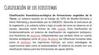 Clasificación de los ecosistemas
Clasificación fisonómica-ecológica de formaciones vegetales de la
Tierra: un sistema basado en el trabajo de 1974 de Mueller-Dombois y
Heinz Ellenberg,y desarrollado por la UNESCO. Describe la estructura de
la vegetación y la cubierta sobre y bajo el suelo tal como se observa en el
campo, descritas como formas de vida vegetal. Esta clasificación es
fundamentalmente un sistema de clasificación de vegetación jerárquico,
una fisionomía de especies independientes que también tiene en cuenta
factores ecológicos como el clima, la altitud, las influencias humanas tales
como el pastoreo, los regímenes hídricos, así como estrategias de
supervivencia tales como la estacionalidad. El sistema se amplió con una
clasificación básica para las formaciones de aguas abierta.
 