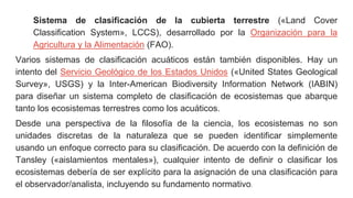 Sistema de clasificación de la cubierta terrestre («Land Cover
Classification System», LCCS), desarrollado por la Organización para la
Agricultura y la Alimentación (FAO).
Varios sistemas de clasificación acuáticos están también disponibles. Hay un
intento del Servicio Geológico de los Estados Unidos («United States Geological
Survey», USGS) y la Inter-American Biodiversity Information Network (IABIN)
para diseñar un sistema completo de clasificación de ecosistemas que abarque
tanto los ecosistemas terrestres como los acuáticos.
Desde una perspectiva de la filosofía de la ciencia, los ecosistemas no son
unidades discretas de la naturaleza que se pueden identificar simplemente
usando un enfoque correcto para su clasificación. De acuerdo con la definición de
Tansley («aislamientos mentales»), cualquier intento de definir o clasificar los
ecosistemas debería de ser explícito para la asignación de una clasificación para
el observador/analista, incluyendo su fundamento normativo.
 