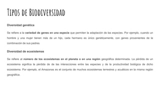 Tipos de Biodiversidad
Diversidad genética
Se refiere a la variedad de genes en una especie que permiten la adaptación de las especies. Por ejemplo, cuando un
hombre y una mujer tienen más de un hijo, cada hermano es único genéticamente, con genes provenientes de la
combinación de sus padres.
Diversidad de ecosistemas
Se refiere al número de los ecosistemas en el planeta o en una región geográfica determinada. La pérdida de un
ecosistema significa la pérdida de de las interacciones entre las especies y de la productividad biológica de dicho
ecosistema. Por ejemplo, el Amazonas es el conjunto de muchos ecosistemas terrestres y acuáticos en la misma región
geográfica.
 