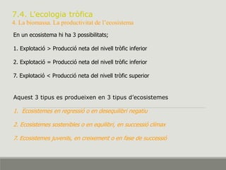 7.4. L’ecologia tròfica
4. La biomassa. La productivitat de l’ecosistema
En un ecosistema hi ha 3 possibilitats;
1. Explotació > Producció neta del nivell tròfic inferior
2. Explotació = Producció neta del nivell tròfic inferior
7. Explotació < Producció neta del nivell tròfic superior
Aquest 3 tipus es produeixen en 3 tipus d’ecosistemes
1. Ecosistemes en regressió o en desequilibri negatiu
2. Ecosistemes sostenibles o en equilibri, en successió clímax
7. Ecosistemes juvenils, en creixement o en fase de successió
 