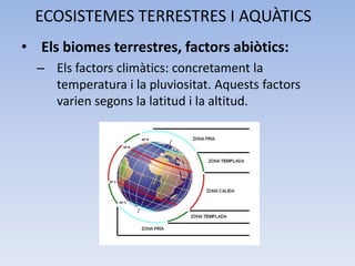 ECOSISTEMES TERRESTRES I AQUÀTICS
• Els biomes terrestres, factors abiòtics:
– Els factors climàtics: concretament la
temperatura i la pluviositat. Aquests factors
varien segons la latitud i la altitud.

 