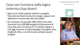 Cosa non funziona nella logica
sistemica (top down)
• Ogni anno l’Italia spende miliardi in progetti
finanziati dai fondi strutturali europei, eppure non
abbiamo la minima idea dei loro effetti.
• Per esempio, nel periodo 2007-2012 sono stati
finanziati circa 500.000 progetti di formazione di
vario tipo, per una spesa di 7,5 miliardi, eppure a
tutt’oggi nessuno sa quali tipologie di progetti sono
meglio di altre, e se vale la pena attutare questi
progetti.
 