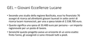 GEL – Giovani Eccellenze Lucane
• Secondo uno studio della regione Basilicata, esso ha finanziato 76
assegni di ricerca ad altrettanti giovani laureati in sette centri di
ricerca lucani riconosciuti, per una a spesa totale di 2.538.700 euro.
• Questo significa una spesa di 33.400 euro per persona – un importo
ragionevole per un posto di lavoro.
• Senonché questo progetto aveva un orizzonte di un anno esatto:
finito l’anno, gli assegnisti si sono ritrovati tutti a piedi.
 