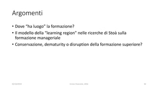 Argomenti
• Dove “ha luogo” la formazione?
• Il modello della “learning region” nelle ricerche di Stoà sulla
formazione manageriale
• Conservazione, dematurity o disruption della formazione superiore?
02/10/2019 Enrico Viceconte, 2016 30
 