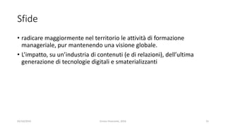 Sfide
• radicare maggiormente nel territorio le attività di formazione
manageriale, pur mantenendo una visione globale.
• L’impatto, su un’industria di contenuti (e di relazioni), dell’ultima
generazione di tecnologie digitali e smaterializzanti
02/10/2019 Enrico Viceconte, 2016 31
 
