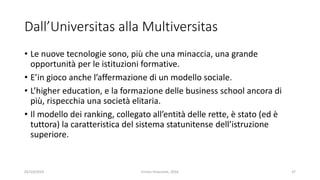 Dall’Universitas alla Multiversitas
• Le nuove tecnologie sono, più che una minaccia, una grande
opportunità per le istituzioni formative.
• E’in gioco anche l’affermazione di un modello sociale.
• L’higher education, e la formazione delle business school ancora di
più, rispecchia una società elitaria.
• Il modello dei ranking, collegato all’entità delle rette, è stato (ed è
tuttora) la caratteristica del sistema statunitense dell’istruzione
superiore.
02/10/2019 Enrico Viceconte, 2016 37
 