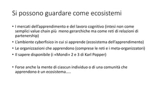 Si possono guardare come ecosistemi
• I mercati dell’apprendimento e del lavoro cognitivo (intesi non come
semplici value chain più meno gerarchiche ma come reti di relazioni di
partenership)
• L’ambiente cyberfisico in cui si apprende (ecosistema dell’apprendimento)
• Le organizzazioni che apprendono (comprese le reti e i meta-organizzatori)
• Il sapere disponibile (i «Mondi» 2 e 3 di Karl Popper)
• Forse anche la mente di ciascun individuo o di una comunità che
apprendono è un ecosistema…..
 