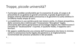 Troppe, piccole università?
• Il principio sarebbe condivisibile per le economie di scala, di scopo e di
prossimità di cui godono le grandi università, in grado di generare nel
proprio intorno distretti della conoscenza e di garantire la scelta elettiva in
un’offerta molto ampia di corsi.
• La modellistica in uso sembra però non tenere conto, in chiave prospettica,
dello scenario che si delinea per l’innovazione “disruptive” legata
all’avvento dell’ultima generazione di tecnologie digitali che ridefiniscono il
concetto di “localizzazione” e quindi, in qualche modo, il rapporto con i
territori.
• Né appare soddisfacente una visione dell’innovazione che tiene in minimo
conto la conoscenza tacita legata alla gestione e al miglioramento
incrementale dei processi produttivi e dei prodotti.
• .
02/10/2019 Enrico Viceconte, 2016 46
 