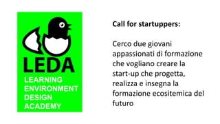 LEARNING
ENVIRONMENT
DESIGN
ACADEMY
Call for startuppers:
Cerco due giovani
appassionati di formazione
che vogliano creare la
start-up che progetta,
realizza e insegna la
formazione ecositemica del
futuro
 