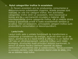  Rolul categoriilor trofice în ecosistem
În fiecare ecosistem are loc producerea, consumarea şi
descompunerea substanţelor organice. Aceste procese sunt
realizate de cele trei categorii trofice. Prin activitatea
categoriilor trofice dintr-un ecosistem, între biocenoză şi
biotop are loc o permanentă circulaţie a materiei. Atât
interdependenţa dintre categoriile trofice, cât şi relaţiile dintre
biotop şi biocenoză există în toate ecosistemele terestre şi
acvatice. Într-un ecosistem, principalele categorii trofice sunt:
producătorii, consumatorii şi descompunătorii.
Lantul trofic
Lanţul trofic este o unitate funcţională de transformare a
substanţei şi transferare de energie, alcătuită dintr-un şir de
specii, pornind de la o bază trofică şi sfârşind cu un răpitor de
vârf sau un ultrahiperparazit. Lanţurile trofice sunt relaţii
ecologice, structurate după principiul lanţului markovian, în
sensul că starea fiecărui element depinde de starea
elementelor precedente (dar şi subsecvente). Într-un ecosistem,
cu excepţia plantelor, toate vieţuitoarele depind unele de altele; între
ele se stabilesc relaţii trofice.
 