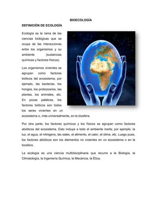 BIOECOLOGÍA
DEFINICIÓN DE ECOLOGÍA
Ecología es la rama de las
ciencias biológicas que se
ocupa de las interacciones
entre los organismos y su
ambiente (sustancias
químicas y factores físicos).
Los organismos vivientes se
agrupan como factores
bióticos del ecosistema; por
ejemplo, las bacterias, los
hongos, los protozoarios, las
plantas, los animales, etc.
En pocas palabras, los
factores bióticos son todos
los seres vivientes en un
ecosistema o, más universalmente, en la biosfera.
Por otra parte, los factores químicos y los físicos se agrupan como factores
abióticos del ecosistema. Esto incluye a todo el ambiente inerte; por ejemplo, la
luz, el agua, el nitrógeno, las sales, el alimento, el calor, el clima, etc. Luego pues,
los factores abióticos son los elementos no vivientes en un ecosistema o en la
biosfera.
La ecología es una ciencia multidisciplinaria que recurre a la Biología, la
Climatología, la Ingeniería Química, la Mecánica, la Ética.
 