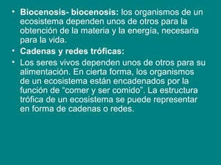 • Biocenosis- biocenosis: los organismos de un
  ecosistema dependen unos de otros para la
  obtención de la materia y la energía, necesaria
  para la vida.
• Cadenas y redes tróficas:
• Los seres vivos dependen unos de otros para su
  alimentación. En cierta forma, los organismos
  de un ecosistema están encadenados por la
  función de “comer y ser comido”. La estructura
  trófica de un ecosistema se puede representar
  en forma de cadenas o redes.
 