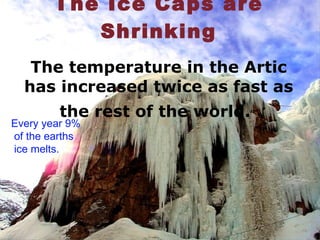 The Ice Caps are Shrinking The temperature in the Artic has increased twice as fast as the rest of the world.   Every year 9%  of the earths  ice melts. 