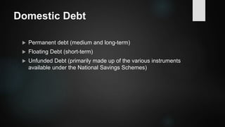 Domestic Debt
 Permanent debt (medium and long-term)
 Floating Debt (short-term)
 Unfunded Debt (primarily made up of the various instruments
available under the National Savings Schemes)
 