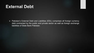 External Debt
 Pakistan’s External Debt and Liabilities (EDL) comprises all foreign currency
debt contracted by the public and private sector as well as foreign exchange
liabilities of State Bank Pakistan.
 