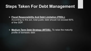 Steps Taken For Debt Management
 Fiscal Responsibility And Debt Limitation (FRDL):
According to this act, total public debt should not exceed 60%
of the GDP.
 Medium Term Debt Strategy (MTDS): To raise the maturity
profile of domestic debt
 