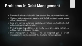 Problems in Debt Management
 Poor coordination and information flow between debt management agencies.
 Outdated data management systems and limited computer access across
different departments
 Long term planning and project feasibility are the least priority at the level of
policy making and implementation.
 Decisions regarding debt issues are mostly based on personal inclinations,
political motives and vested interests.
 Debt management in Pakistan - not an integrated part of overall
macroeconomic policies especially the fiscal and monetary policies.
 