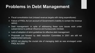 Problems in Debt Management
 Fiscal consolidation lost (missed revenue targets with rising expenditures)
 Failure of FRDL Act (on account of Government’s inability to contain the revenue
deficit)
 Debt management- in spite of addressing these core issues work under
subservience to political influence and bureaucratic mindset.
 Lack of adoption of strict guidelines for effective debt management
 Proposals put forward by debt reduction Committee in 2001 are still not
implemented seriously
 DPCO not playing the crucial role of managing debt as was envisaged under
FRDL Act 2005
 