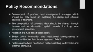 Policy Recommendations
 Enforcement of prudent debt management strategy- which
should not only focus on exploring the cheap and efficient
sources of financing.
 The composition of domestic debt should be altered through
development of domestic capital markets for long term
government securities.
 Adoption of a rule based fiscal policy.
 Better policy formulation and institutional strengthening in
various entities involved in management of debt
 Professional advice needed on matters relating to domestic and
external borrowing.
 