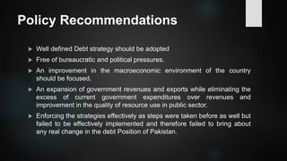Policy Recommendations
 Well defined Debt strategy should be adopted
 Free of bureaucratic and political pressures.
 An improvement in the macroeconomic environment of the country
should be focused.
 An expansion of government revenues and exports while eliminating the
excess of current government expenditures over revenues and
improvement in the quality of resource use in public sector.
 Enforcing the strategies effectively as steps were taken before as well but
failed to be effectively implemented and therefore failed to bring about
any real change in the debt Position of Pakistan.
 