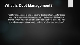 What is Debt Management?
“Debt management is one of several debt-relief options for those
who are struggling to keep up with a growing pile of bills each
month. When you sign up for a debt management plan. You pay
a single company every month instead of all of your creditors.”
 