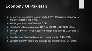 Economy Of Pakistan
 In terms of purchasing power parity (PPP) Pakistan’s economy is
the 27th largest in the world.
 44th largest in terms of nominal GDP.
 Pakistan's estimated nominal GDP as of 2011 is US $202 billion.
 The GDP by PPP is US $838,164 million and debt-to-GDP ratio is
55.5%.
 Population of Pakistan below the poverty line is 12.4% (2014).
 Economic growth rate is 5% average per annum since 1947-2011.
 