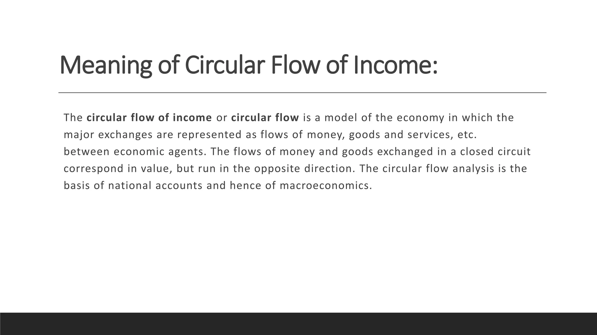 Meaning of Circular Flow of Income:
The circular flow of income or circular flow is a model of the economy in which the
major exchanges are represented as flows of money, goods and services, etc.
between economic agents. The flows of money and goods exchanged in a closed circuit
correspond in value, but run in the opposite direction. The circular flow analysis is the
basis of national accounts and hence of macroeconomics.
 