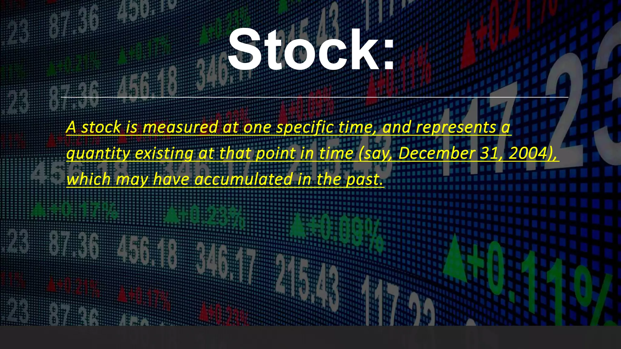 Stock:
A stock is measured at one specific time, and represents a
quantity existing at that point in time (say, December 31, 2004),
which may have accumulated in the past.
 