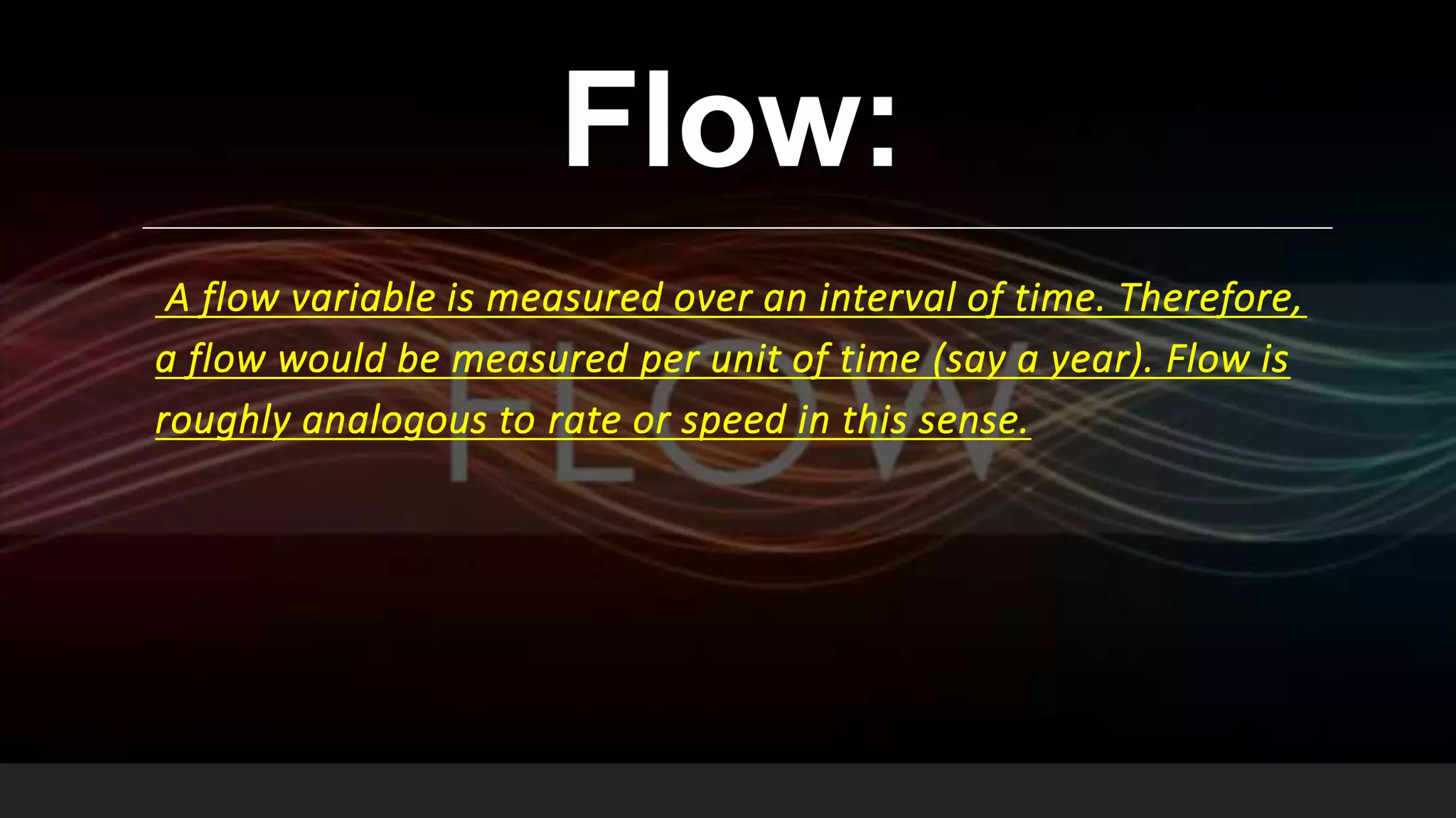 Flow:
A flow variable is measured over an interval of time. Therefore,
a flow would be measured per unit of time (say a year). Flow is
roughly analogous to rate or speed in this sense.
 