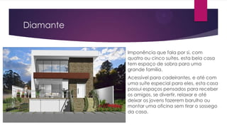 Diamante
Imponência que fala por si, com
quatro ou cinco suítes, esta bela casa
tem espaço de sobra para uma
grande família.
Acessível para cadeirantes, e até com
uma suíte especial para eles, esta casa
possui espaços pensados para receber
os amigos, se divertir, relaxar e até
deixar os jovens fazerem barulho ou
montar uma oficina sem tirar o sossego
da casa.

 