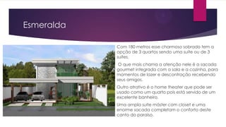 Esmeralda
Com 180 metros esse charmoso sobrado tem a
opção de 3 quartos sendo uma suíte ou de 3
suítes.
O que mais chama a atenção nele é a sacada
gourmet integrada com a sala e a cozinha, para
momentos de lazer e descontração recebendo
seus amigos.
Outro atrativo é o home theater que pode ser
usado como um quarto pois está servido de um
excelente banheiro.
Uma ampla suíte máster com closet e uma
enorme sacada completam o conforto deste
canto do paraíso.

 