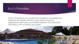 Eco’s Paradise
O Eco's Paradise é um condomínio completo, no padrão dos
melhores da cidade, pronto e com toda a estrutura,
segurança e lazer que a sua família merece. Cercado pela
natureza e com um preço sem igual!

 