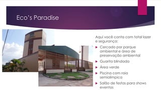 Eco’s Paradise
Aqui você conta com total lazer
e segurança:


Cercado por parque
ambiental e área de
preservação ambiental



Guarita blindada



Área verde



Piscina com raia
semiolímpica



Salão de festas para shows
eventos

 