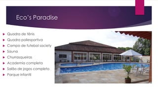 Eco’s Paradise


Quadra de tênis



Quadra poliesportiva



Campo de futebol society



Sauna



Churrasqueiras



Academia completa



Salão de jogos completo



Parque infantil

 