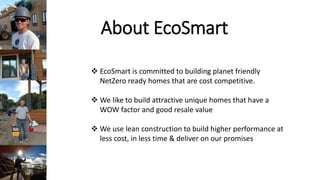 About EcoSmart
EcoSmart is committed to building planet friendly
NetZero ready homes that are cost competitive.
We like to build attractive unique homes that have a
WOW factor and good resale value
We use lean construction to build higher performance at
less cost, in less time & deliver on our promises