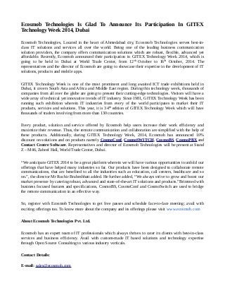Ecosmob Technologies Is Glad To Announce Its Participation In GITEX 
Technology Week 2014, Dubai 
Ecosmob Technologies, Located in the heart of Ahmedabad city, Ecosmob Technologies serves best-in-class 
IT solutions and services all over the world. Being one of the leading business communication 
solution providers, the company offers communication solutions which are robust, flexible, advanced yet 
affordable. Recently, Ecosmob announced their participation in GITEX Technology Week 2014, which is 
going to be held in Dubai at World Trade Center, from 12th October to 16th October, 2014. The 
representatives and the director of Ecosmob are going to showcase their expertise in the development of IT 
solutions, products and mobile apps. 
GITEX Technology Week is one of the most prominent and long awaited ICT trade exhibitions held in 
Dubai, it covers South Asia and Africa and Middle East region. During this technology week, thousands of 
companies from all over the globe are going to present their cutting-edge technologies. Visitors will have a 
wide array of technical yet innovative trends of IT industry. Since 1981, GITEX Technology Week has been 
running such exhibition wherein IT industries from every of the world participates to market their IT 
products, services and solutions. This year, it is 34th edition of GITEX Technology Week which will have 
thousands of traders involving from more than 130 countries. 
Every product, solution and service offered by Ecosmob help users increase their work efficiency and 
maximize their revenue. Thus, the remote communication and collaboration are simplified with the help of 
these products. Additionally, during GITEX Technology Week, 2014, Ecosmob has announced 10% 
discount on solutions and on products namely CosmoConf, CosmoSWITCH, CosmoBS, CosmoPBX and 
Contact Centre Software. Representatives and director of Ecosmob Technologies will be present at Stand 
Z – M46, Zabeel Hall, World Trade Center, Dubai. 
“We anticipate GITEX 2014 to be a great platform wherein we will have various opportunities to unfold our 
offerings that have helped many industries so far. Our products have been designed to collaborate remote 
communications, that are benefited to all the industries such as education, call centers, healthcare and so 
on.”, the director Mr Ruchir Brahmbhatt added. He further added, “We always strive to grow and boost our 
market presence by catering robust, advanced and state-of-the-art IT solutions and products.”Brimmed with 
business focused features and specifications, CosmoBS, CosmoConf and CosmoSwitch are used to bridge 
the remote communication in an effective way. 
So, register with Ecosmob Technologies to get free passes and schedule face-to-face meeting; avail with 
exciting offerings too. To know more about the company and its offerings please visit www.ecosmob.com 
About Ecosmob Technologies Pvt. Ltd. 
Ecosmob has an expert team of IT professionals which always thrives to cater its clients with best-in-class 
services and business efficiency. Avail with custom-made IT based solutions and technology expertise 
through Open Source Consulting to various industry verticals. 
Contact Details: 
E-mail: sales@ecosmob.com 
 