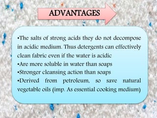 12
ADVANTAGES
•The salts of strong acids they do not decompose
in acidic medium. Thus detergents can effectively
clean fabric even if the water is acidic
•Are more soluble in water than soaps
•Stronger cleansing action than soaps
•Derived from petroleum, so save natural
vegetable oils (imp. As essential cooking medium)
 