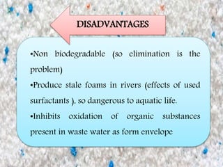 •Non biodegradable (so elimination is the
problem)
•Produce stale foams in rivers (effects of used
surfactants ), so dangerous to aquatic life.
•Inhibits oxidation of organic substances
present in waste water as form envelope
DISADVANTAGES
 