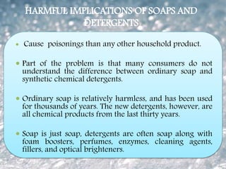 HARMFUL IMPLICATIONS OF SOAPS AND
DETERGENTS
 Cause poisonings than any other household product.
 Part of the problem is that many consumers do not
understand the difference between ordinary soap and
synthetic chemical detergents.
 Ordinary soap is relatively harmless, and has been used
for thousands of years. The new detergents, however, are
all chemical products from the last thirty years.
 Soap is just soap, detergents are often soap along with
foam boosters, perfumes, enzymes, cleaning agents,
fillers, and optical brighteners.
 