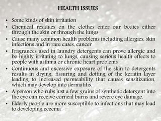HEALTH ISSUES
• Some kinds of skin irritation
• Chemical residues on the clothes enter our bodies either
through the skin or through the lungs
• Cause many common health problems including allergies, skin
infections and in rare cases, cancer
• Fragrances used in laundry detergents can prove allergic and
be highly irritating to lungs, causing serious health effects to
people with asthma or chronic heart problems
• Continuous and excessive exposure of the skin to detergents
results in drying, fissuring and dotting of the keratin layer
leading to increased permeability that causes sensitization,
which may develop into dermatitis.
• A person who rubs just a few grains of synthetic detergent into
the eye can receive corneal burns and severe eye damage.
• Elderly people are more susceptible to infections that may lead
to developing eczema
 