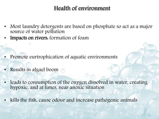 Health of environment
• Most laundry detergents are based on phosphate so act as a major
source of water pollution
• Impacts on rivers: formation of foam
• Promote eurtrophication of aquatic environments
• Results in algael boom
• leads to consumption of the oxygen dissolved in water, creating
hypoxic, and at times, near anoxic situation
• kills the fish, cause odour and increase pathogenic animals
 