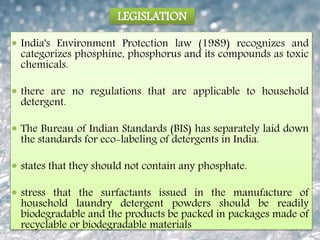 LEGISLATION
 India's Environment Protection law (1989) recognizes and
categorizes phosphine, phosphorus and its compounds as toxic
chemicals.
 there are no regulations that are applicable to household
detergent.
 The Bureau of Indian Standards (BIS) has separately laid down
the standards for eco-labeling of detergents in India.
 states that they should not contain any phosphate.
 stress that the surfactants issued in the manufacture of
household laundry detergent powders should be readily
biodegradable and the products be packed in packages made of
recyclable or biodegradable materials
 