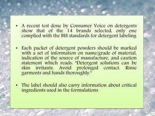 • A recent test done by Consumer Voice on detergents
show that of the 14 brands selected, only one
complied with the BIS standards for detergent labeling
• Each packet of detergent powders should be marked
with a set of information on name/grade of material,
indication of the source of manufacture, and caution
statement which reads: "Detergent solutions can be
skin irritants. Avoid prolonged contact. Rinse
garments and hands thoroughly."
• The label should also carry information about critical
ingredients used in the formulations
 