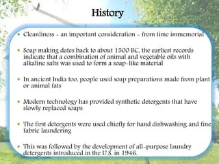 History
 Cleanliness - an important consideration - from time immemorial
 Soap making dates back to about 1500 BC, the earliest records
indicate that a combination of animal and vegetable oils with
alkaline salts was used to form a soap-like material
 In ancient India too, people used soap preparations made from plant
or animal fats
 Modern technology has provided synthetic detergents that have
slowly replaced soaps
 The first detergents were used chiefly for hand dishwashing and fine
fabric laundering
 This was followed by the development of all-purpose laundry
detergents introduced in the U.S. in 1946.
 