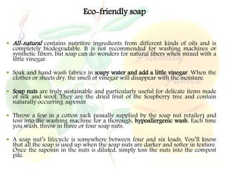 Eco-friendly soap
 All-natural contains nutritive ingredients from different kinds of oils and is
completely biodegradable. It is not recommended for washing machines or
synthetic fibers, but soap can do wonders for natural fibers when mixed with a
little vinegar.
 Soak and hand wash fabrics in soapy water and add a little vinegar. When the
clothes or sheets dry, the smell of vinegar will disappear with the moisture.
 Soap nuts are truly sustainable and particularly useful for delicate items made
of silk and wool. They are the dried fruit of the Soapberry tree and contain
naturally occurring saponin.
 Throw a few in a cotton sack (usually supplied by the soap nut retailer) and
toss into the washing machine for a thorough, hypoallergenic wash. Each time
you wash, throw in three or four soap nuts.
 A soap nut’s lifecycle is somewhere between four and six loads. You’ll know
that all the soap is used up when the soap nuts are darker and softer in texture.
Once the saponin in the nuts is diluted, simply toss the nuts into the compost
pile.
 